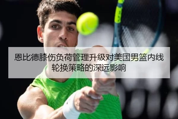恩比德膝伤负荷管理升级对美国男篮内线轮换策略的深远影响