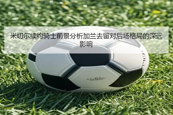 米切尔续约骑士前景分析加兰去留对后场格局的深远影响
