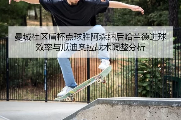 曼城社区盾杯点球胜阿森纳后哈兰德进球效率与瓜迪奥拉战术调整分析